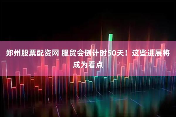 郑州股票配资网 服贸会倒计时50天！这些进展将成为看点