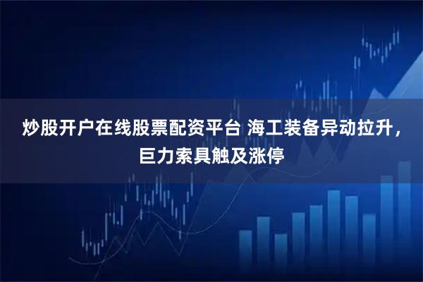 炒股开户在线股票配资平台 海工装备异动拉升，巨力索具触及涨停