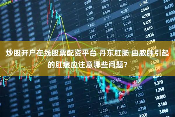 炒股开户在线股票配资平台 丹东肛肠 由脓肿引起的肛瘘应注意哪些问题？