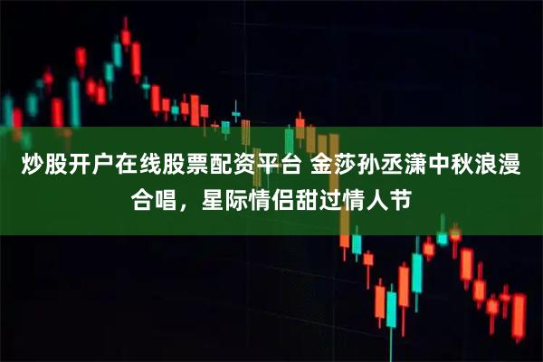 炒股开户在线股票配资平台 金莎孙丞潇中秋浪漫合唱，星际情侣甜过情人节