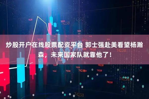 炒股开户在线股票配资平台 郭士强赴美看望杨瀚森，未来国家队就靠他了！