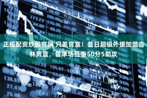 正规配资炒股官网 只差官宣！昔日超级外援加盟吉林男篮，曾单场狂轰50分5助攻