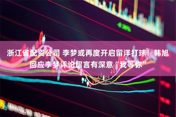 浙江省配资公司 李梦或再度开启留洋打球！韩旭回应李梦评论留言有深意“我等你”