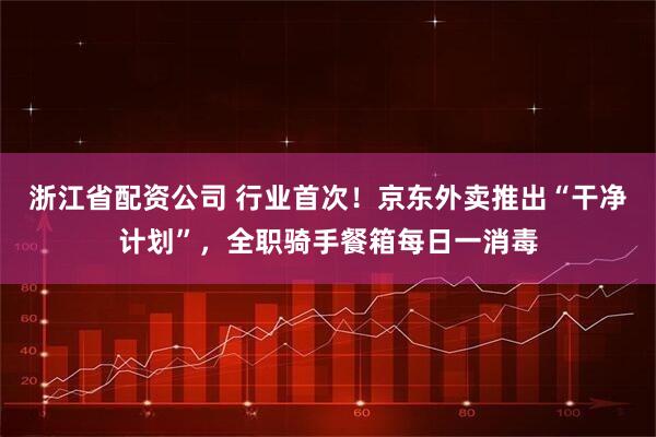 浙江省配资公司 行业首次！京东外卖推出“干净计划”，全职骑手餐箱每日一消毒
