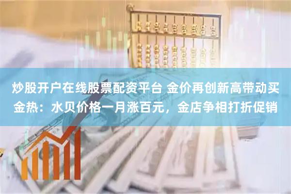 炒股开户在线股票配资平台 金价再创新高带动买金热：水贝价格一月涨百元，金店争相打折促销