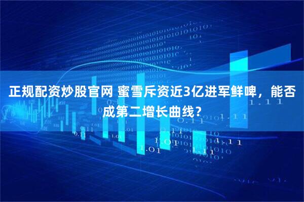 正规配资炒股官网 蜜雪斥资近3亿进军鲜啤，能否成第二增长曲线？