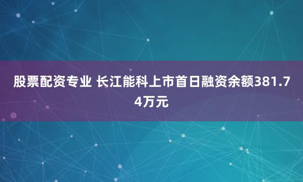 股票配资专业 长江能科上市首日融资余额381.74万元