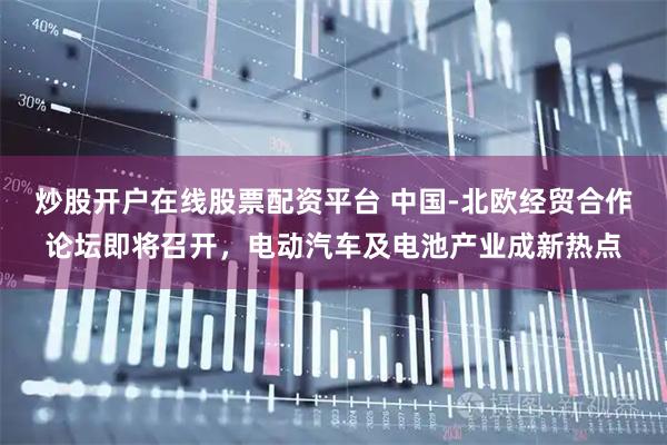 炒股开户在线股票配资平台 中国-北欧经贸合作论坛即将召开，电动汽车及电池产业成新热点