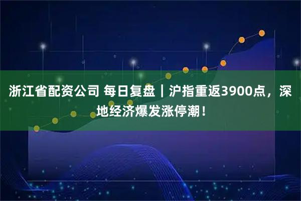 浙江省配资公司 每日复盘｜沪指重返3900点，深地经济爆发涨停潮！