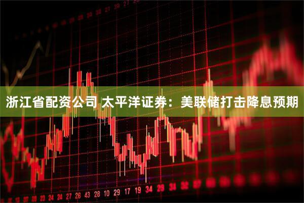 浙江省配资公司 太平洋证券：美联储打击降息预期