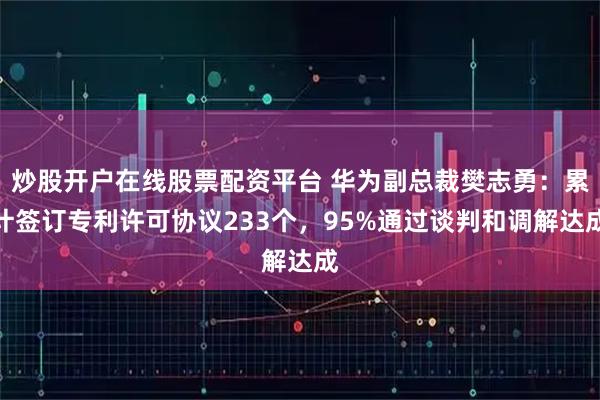 炒股开户在线股票配资平台 华为副总裁樊志勇：累计签订专利许可协议233个，95%通过谈判和调解达成