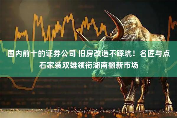 国内前十的证券公司 旧房改造不踩坑！名匠与点石家装双雄领衔湖南翻新市场
