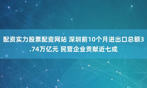 配资实力股票配资网站 深圳前10个月进出口总额3.74万亿元 民营企业贡献近七成