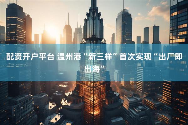 配资开户平台 温州港“新三样”首次实现“出厂即出海”