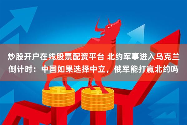 炒股开户在线股票配资平台 北约军事进入乌克兰倒计时：中国如果选择中立，俄军能打赢北约吗