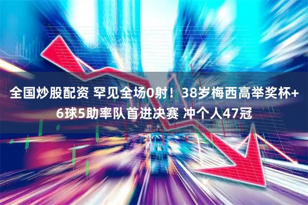 全国炒股配资 罕见全场0射！38岁梅西高举奖杯+6球5助率队首进决赛 冲个人47冠