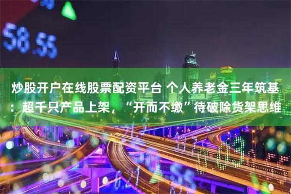 炒股开户在线股票配资平台 个人养老金三年筑基：超千只产品上架，“开而不缴”待破除货架思维