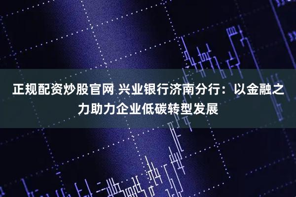 正规配资炒股官网 兴业银行济南分行：以金融之力助力企业低碳转型发展