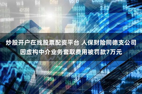 炒股开户在线股票配资平台 人保财险同德支公司因虚构中介业务套取费用被罚款7万元