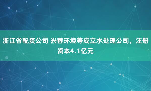 浙江省配资公司 兴蓉环境等成立水处理公司，注册资本4.1亿元