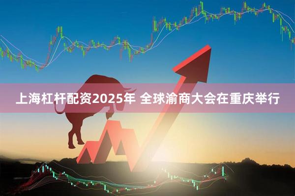 上海杠杆配资2025年 全球渝商大会在重庆举行