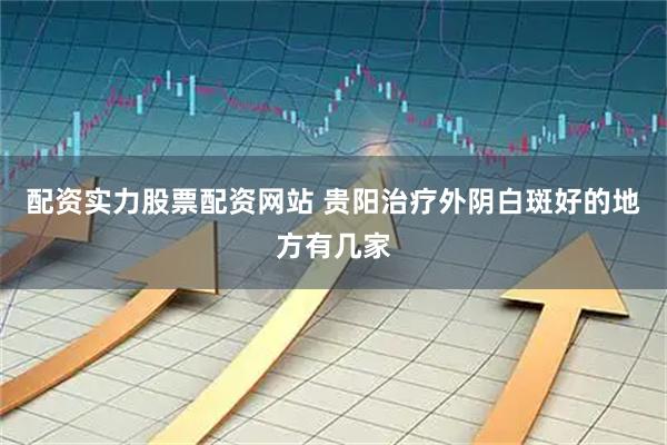 配资实力股票配资网站 贵阳治疗外阴白斑好的地方有几家