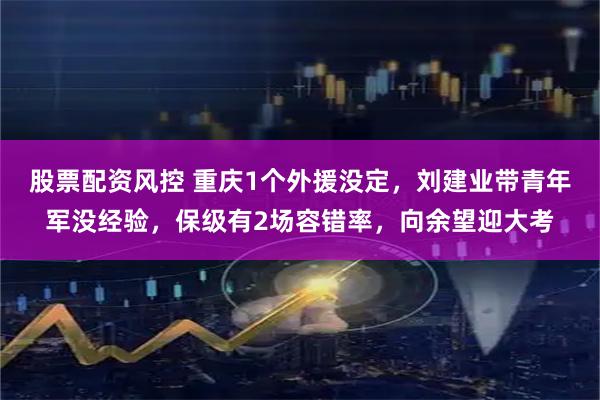 股票配资风控 重庆1个外援没定，刘建业带青年军没经验，保级有2场容错率，向余望迎大考