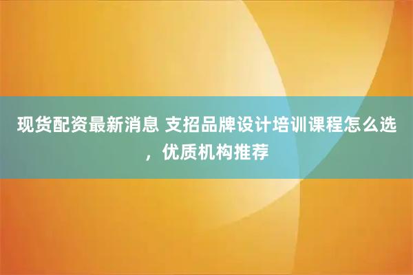 现货配资最新消息 支招品牌设计培训课程怎么选，优质机构推荐