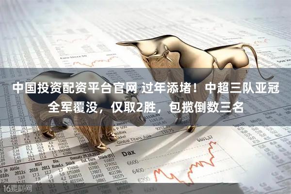 中国投资配资平台官网 过年添堵！中超三队亚冠全军覆没，仅取2胜，包揽倒数三名