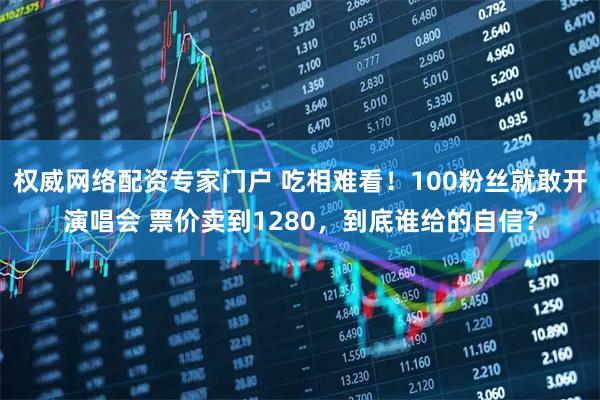 权威网络配资专家门户 吃相难看！100粉丝就敢开演唱会 票价卖到1280，到底谁给的自信？