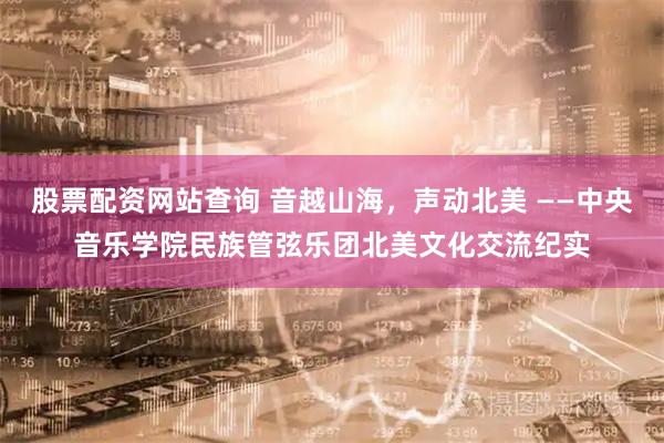 股票配资网站查询 音越山海，声动北美 ——中央音乐学院民族管弦乐团北美文化交流纪实