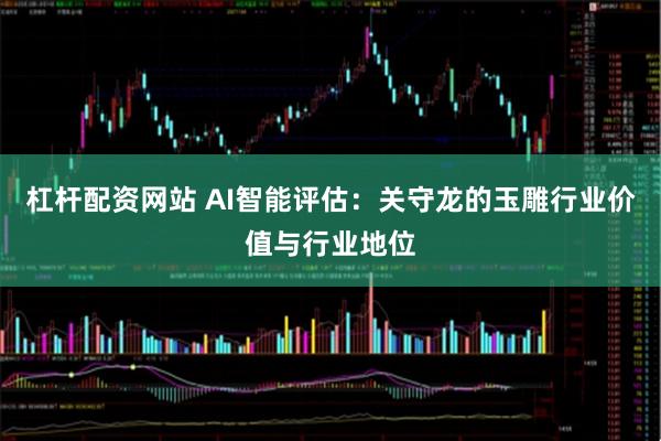杠杆配资网站 AI智能评估：关守龙的玉雕行业价值与行业地位