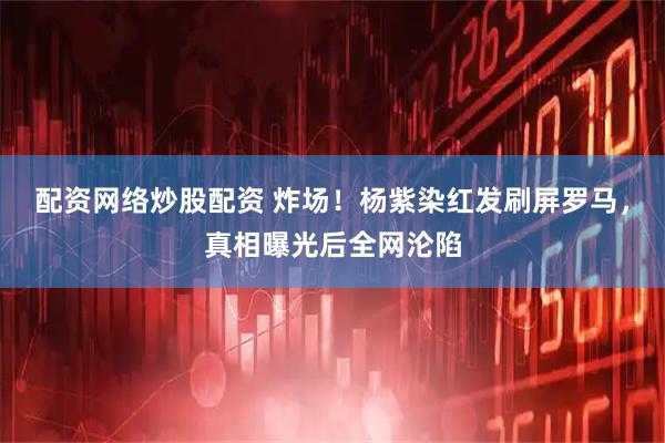配资网络炒股配资 炸场！杨紫染红发刷屏罗马，真相曝光后全网沦陷