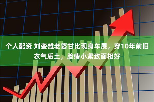 个人配资 刘銮雄老婆甘比现身车展，穿10年前旧衣气质土，脸瘦小紧致面相好