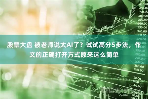 股票大盘 被老师说太AI了？试试高分5步法，作文的正确打开方式原来这么简单