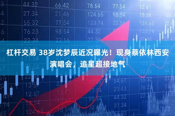 杠杆交易 38岁沈梦辰近况曝光！现身蔡依林西安演唱会，追星超接地气