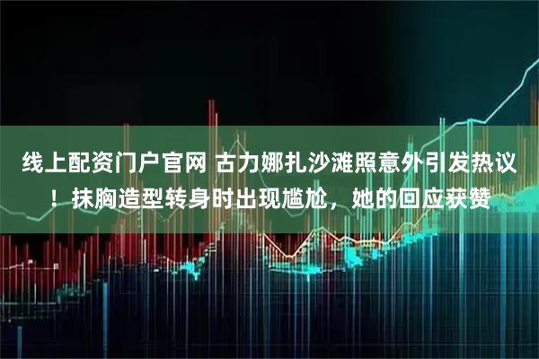线上配资门户官网 古力娜扎沙滩照意外引发热议！抹胸造型转身时出现尴尬，她的回应获赞
