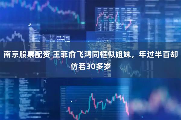 南京股票配资 王菲俞飞鸿同框似姐妹，年过半百却仿若30多岁