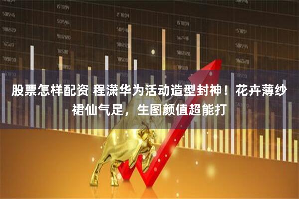 股票怎样配资 程潇华为活动造型封神！花卉薄纱裙仙气足，生图颜值超能打