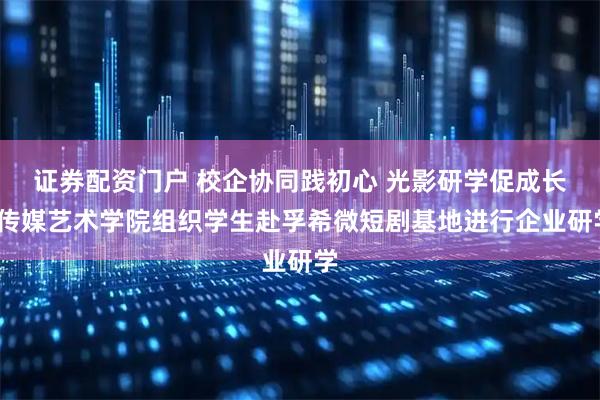 证券配资门户 校企协同践初心 光影研学促成长/传媒艺术学院组织学生赴孚希微短剧基地进行企业研学