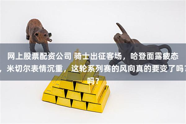 网上股票配资公司 骑士出征客场，哈登面露疲态，米切尔表情沉重，这轮系列赛的风向真的要变了吗？