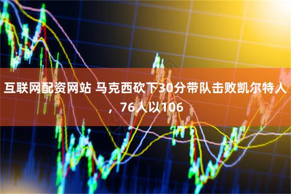 互联网配资网站 马克西砍下30分带队击败凯尔特人，76人以106
