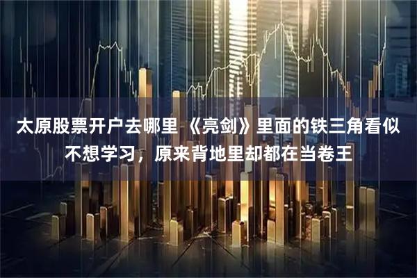 太原股票开户去哪里 《亮剑》里面的铁三角看似不想学习，原来背地里却都在当卷王