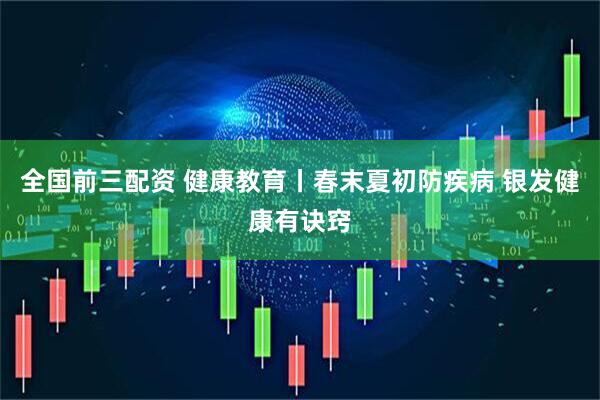 全国前三配资 健康教育丨春末夏初防疾病 银发健康有诀窍
