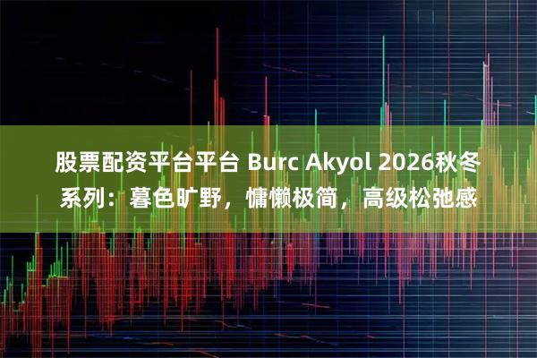 股票配资平台平台 Burc Akyol 2026秋冬系列：暮色旷野，慵懒极简，高级松弛感