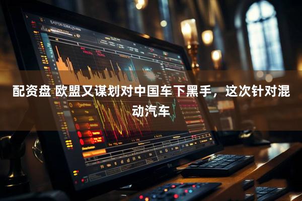 配资盘 欧盟又谋划对中国车下黑手，这次针对混动汽车