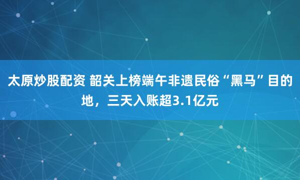 太原炒股配资 韶关上榜端午非遗民俗“黑马”目的地，三天入账超3.1亿元