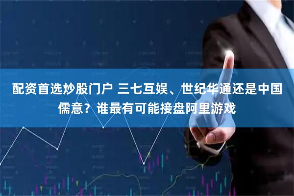 配资首选炒股门户 三七互娱、世纪华通还是中国儒意？谁最有可能接盘阿里游戏