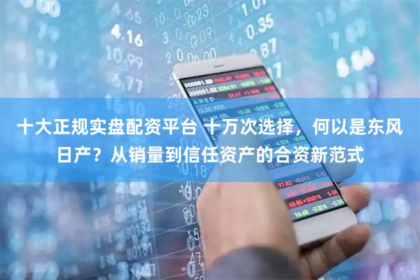 十大正规实盘配资平台 十万次选择，何以是东风日产？从销量到信任资产的合资新范式