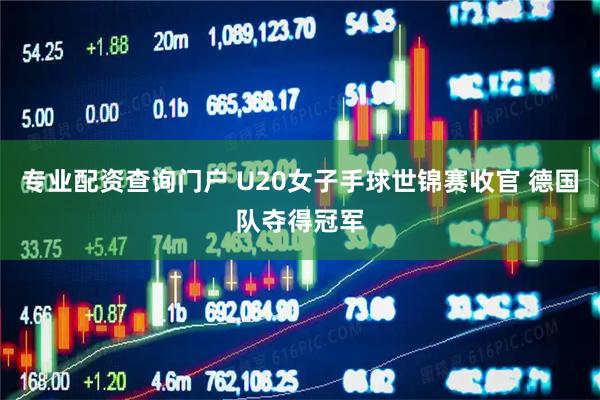 专业配资查询门户 U20女子手球世锦赛收官 德国队夺得冠军